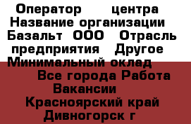 Оператор Call-центра › Название организации ­ Базальт, ООО › Отрасль предприятия ­ Другое › Минимальный оклад ­ 22 000 - Все города Работа » Вакансии   . Красноярский край,Дивногорск г.